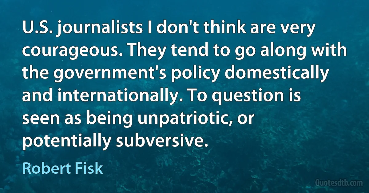 U.S. journalists I don't think are very courageous. They tend to go along with the government's policy domestically and internationally. To question is seen as being unpatriotic, or potentially subversive. (Robert Fisk)