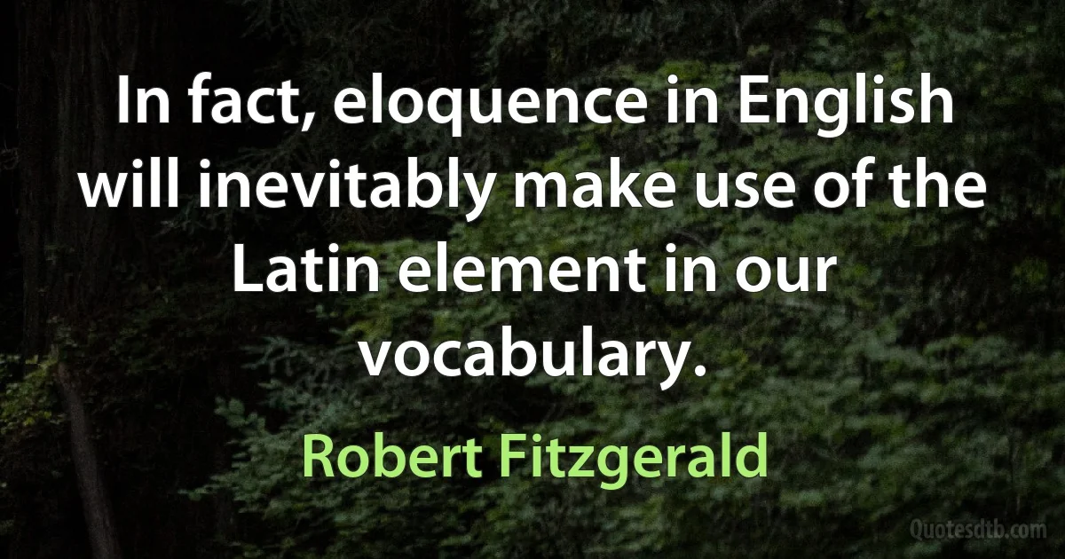 In fact, eloquence in English will inevitably make use of the Latin element in our vocabulary. (Robert Fitzgerald)