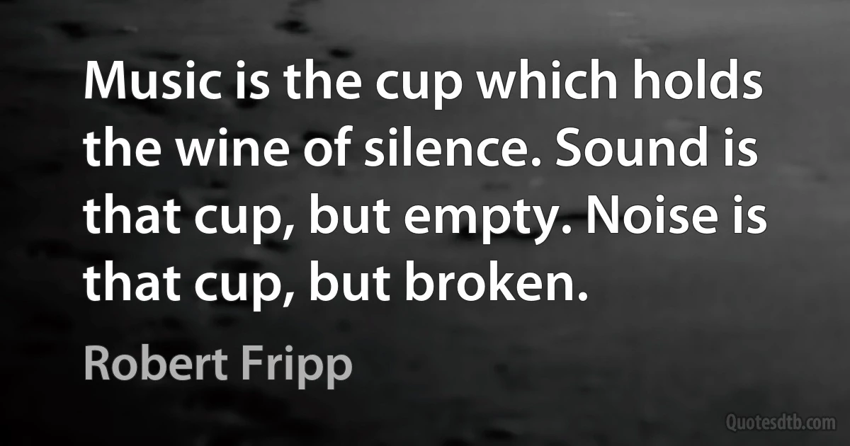 Music is the cup which holds the wine of silence. Sound is that cup, but empty. Noise is that cup, but broken. (Robert Fripp)