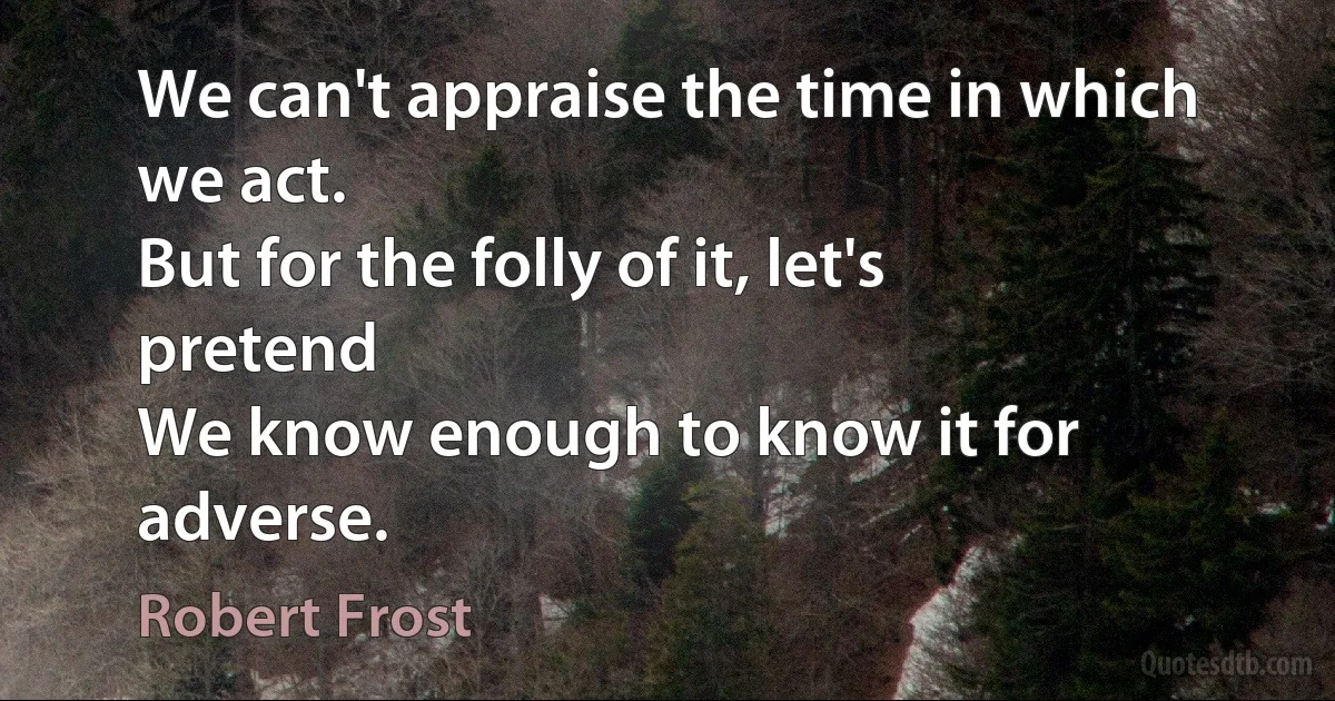 We can't appraise the time in which we act.
But for the folly of it, let's pretend
We know enough to know it for adverse. (Robert Frost)