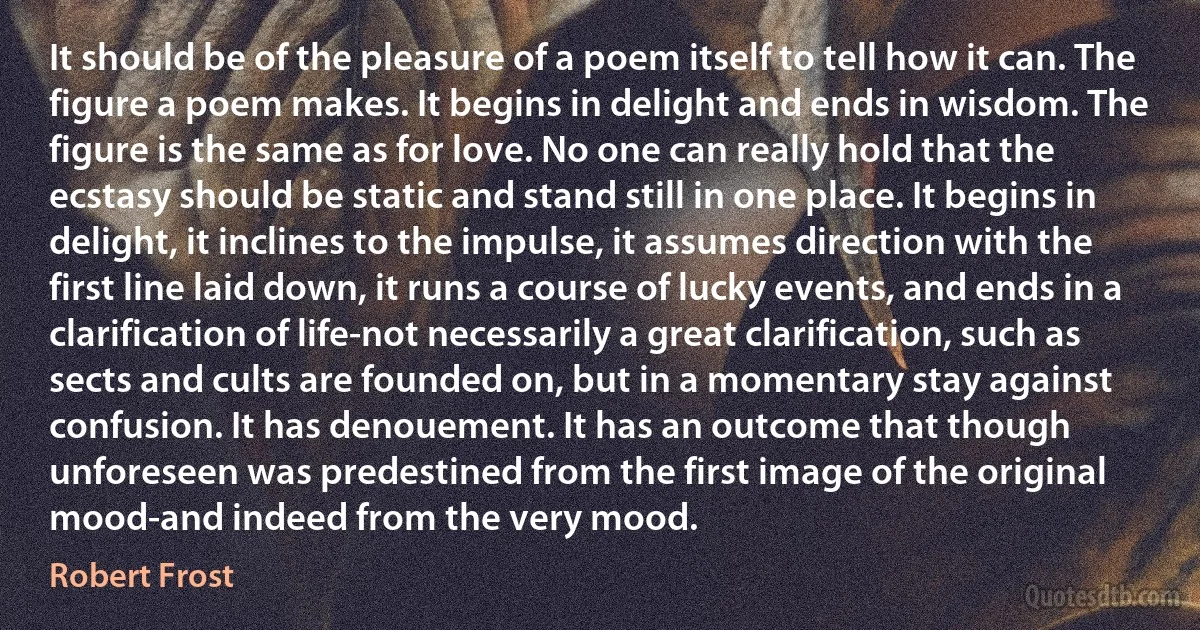 It should be of the pleasure of a poem itself to tell how it can. The figure a poem makes. It begins in delight and ends in wisdom. The figure is the same as for love. No one can really hold that the ecstasy should be static and stand still in one place. It begins in delight, it inclines to the impulse, it assumes direction with the first line laid down, it runs a course of lucky events, and ends in a clarification of life-not necessarily a great clarification, such as sects and cults are founded on, but in a momentary stay against confusion. It has denouement. It has an outcome that though unforeseen was predestined from the first image of the original mood-and indeed from the very mood. (Robert Frost)