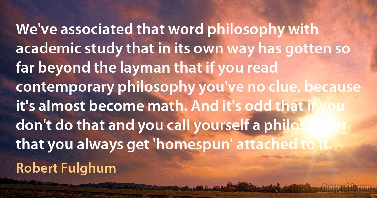 We've associated that word philosophy with academic study that in its own way has gotten so far beyond the layman that if you read contemporary philosophy you've no clue, because it's almost become math. And it's odd that if you don't do that and you call yourself a philosopher that you always get 'homespun' attached to it. (Robert Fulghum)