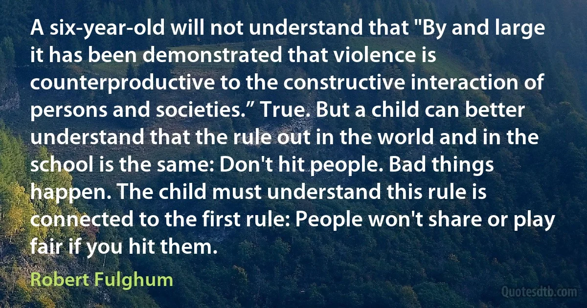 A six-year-old will not understand that "By and large it has been demonstrated that violence is counterproductive to the constructive interaction of persons and societies.” True. But a child can better understand that the rule out in the world and in the school is the same: Don't hit people. Bad things happen. The child must understand this rule is connected to the first rule: People won't share or play fair if you hit them. (Robert Fulghum)