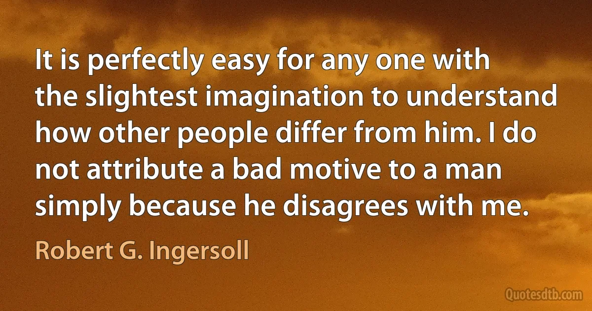 It is perfectly easy for any one with the slightest imagination to understand how other people differ from him. I do not attribute a bad motive to a man simply because he disagrees with me. (Robert G. Ingersoll)