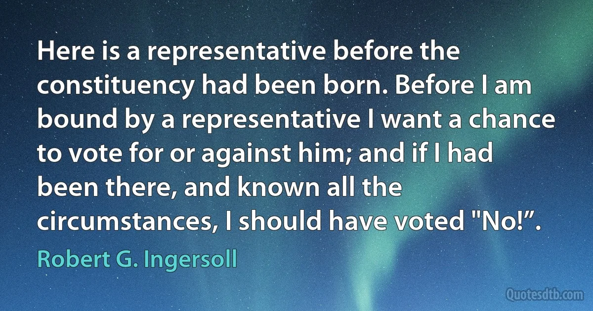 Here is a representative before the constituency had been born. Before I am bound by a representative I want a chance to vote for or against him; and if I had been there, and known all the circumstances, I should have voted "No!”. (Robert G. Ingersoll)