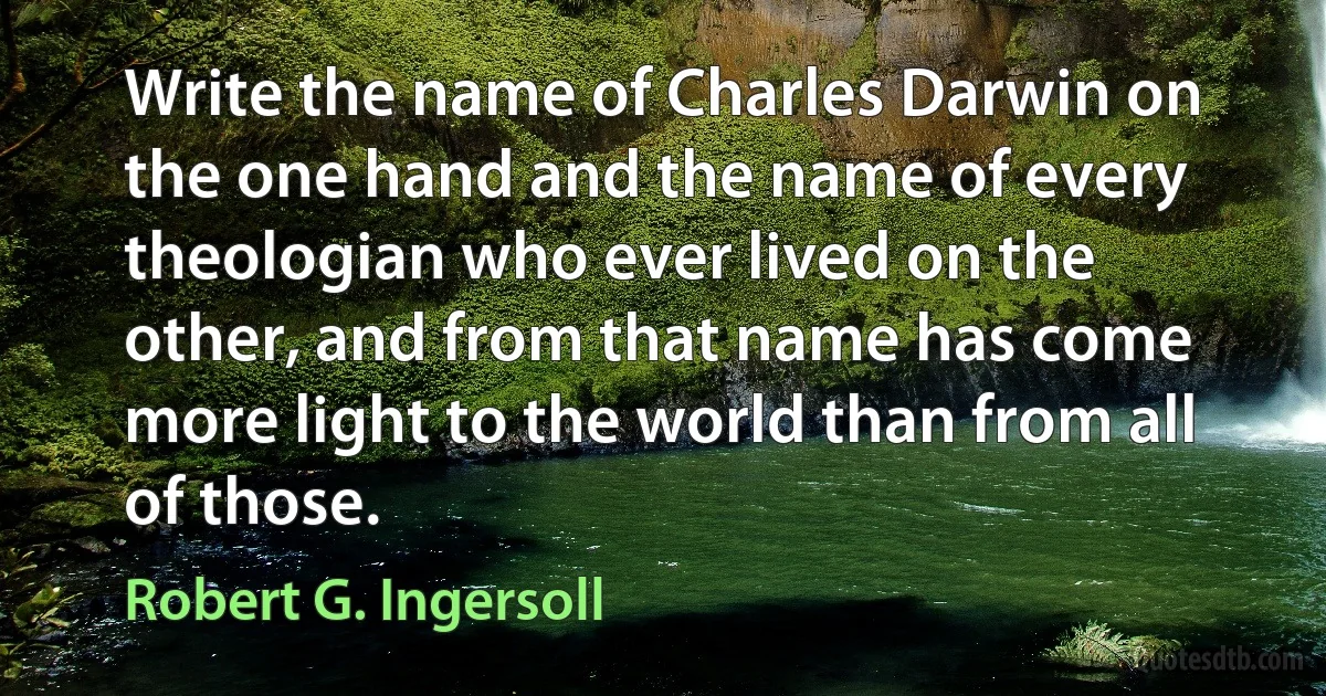 Write the name of Charles Darwin on the one hand and the name of every theologian who ever lived on the other, and from that name has come more light to the world than from all of those. (Robert G. Ingersoll)