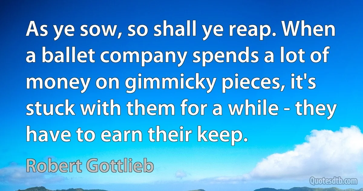 As ye sow, so shall ye reap. When a ballet company spends a lot of money on gimmicky pieces, it's stuck with them for a while - they have to earn their keep. (Robert Gottlieb)