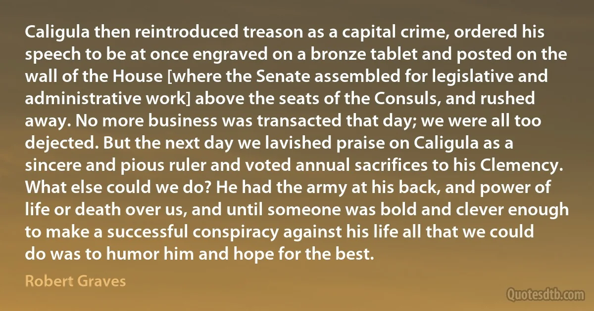 Caligula then reintroduced treason as a capital crime, ordered his speech to be at once engraved on a bronze tablet and posted on the wall of the House [where the Senate assembled for legislative and administrative work] above the seats of the Consuls, and rushed away. No more business was transacted that day; we were all too dejected. But the next day we lavished praise on Caligula as a sincere and pious ruler and voted annual sacrifices to his Clemency. What else could we do? He had the army at his back, and power of life or death over us, and until someone was bold and clever enough to make a successful conspiracy against his life all that we could do was to humor him and hope for the best. (Robert Graves)