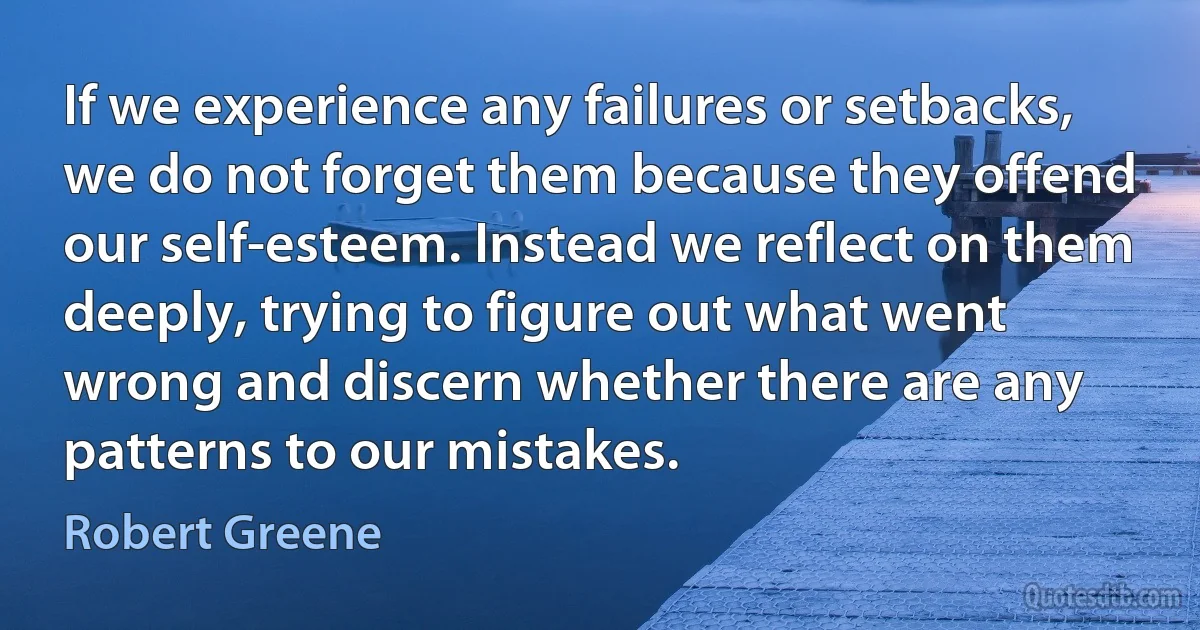 If we experience any failures or setbacks, we do not forget them because they offend our self-esteem. Instead we reflect on them deeply, trying to figure out what went wrong and discern whether there are any patterns to our mistakes. (Robert Greene)