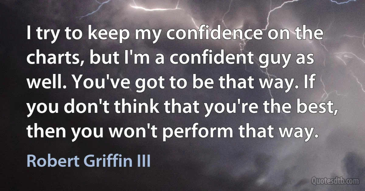 I try to keep my confidence on the charts, but I'm a confident guy as well. You've got to be that way. If you don't think that you're the best, then you won't perform that way. (Robert Griffin III)