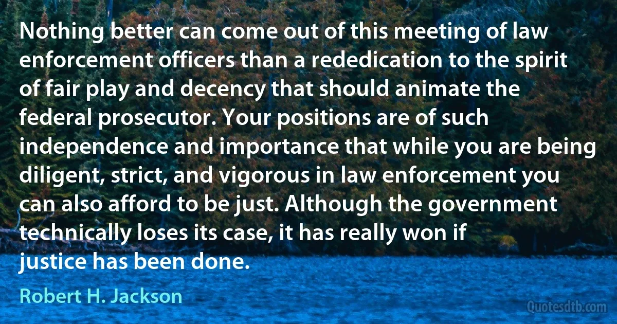 Nothing better can come out of this meeting of law enforcement officers than a rededication to the spirit of fair play and decency that should animate the federal prosecutor. Your positions are of such independence and importance that while you are being diligent, strict, and vigorous in law enforcement you can also afford to be just. Although the government technically loses its case, it has really won if justice has been done. (Robert H. Jackson)