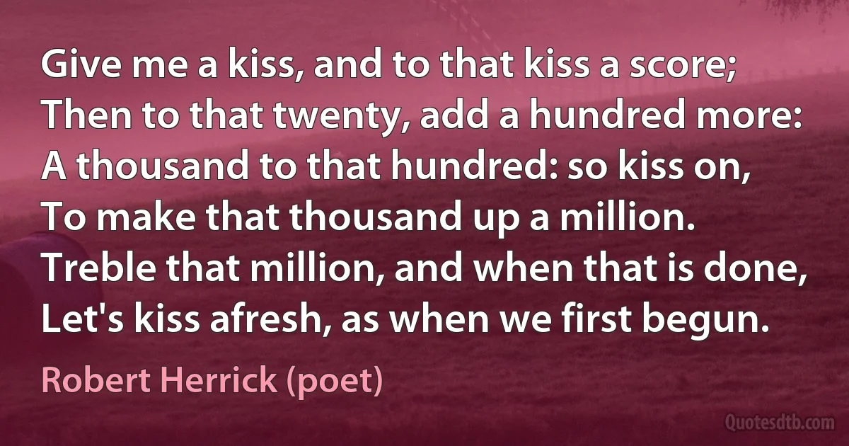 Give me a kiss, and to that kiss a score;
Then to that twenty, add a hundred more:
A thousand to that hundred: so kiss on,
To make that thousand up a million.
Treble that million, and when that is done,
Let's kiss afresh, as when we first begun. (Robert Herrick (poet))