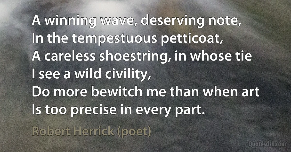 A winning wave, deserving note,
In the tempestuous petticoat,
A careless shoestring, in whose tie
I see a wild civility,
Do more bewitch me than when art
Is too precise in every part. (Robert Herrick (poet))