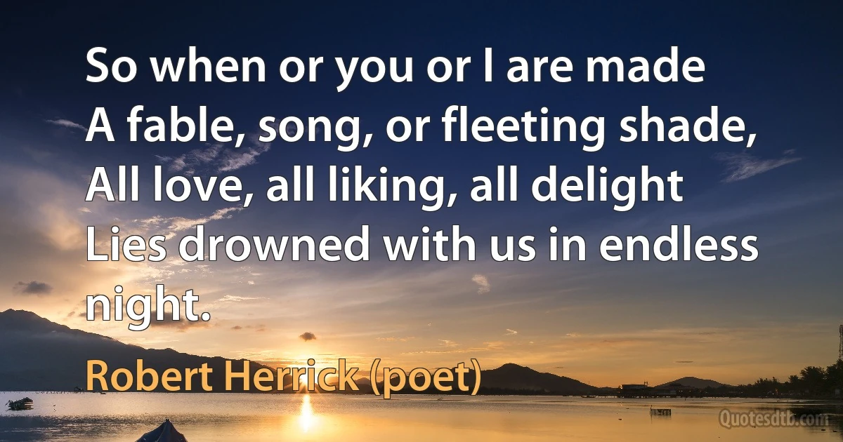 So when or you or I are made
A fable, song, or fleeting shade,
All love, all liking, all delight
Lies drowned with us in endless night. (Robert Herrick (poet))