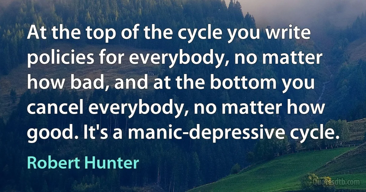 At the top of the cycle you write policies for everybody, no matter how bad, and at the bottom you cancel everybody, no matter how good. It's a manic-depressive cycle. (Robert Hunter)