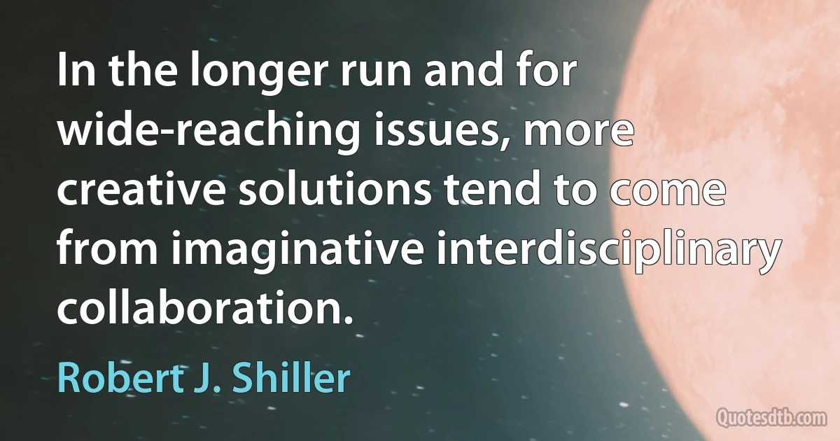 In the longer run and for wide-reaching issues, more creative solutions tend to come from imaginative interdisciplinary collaboration. (Robert J. Shiller)