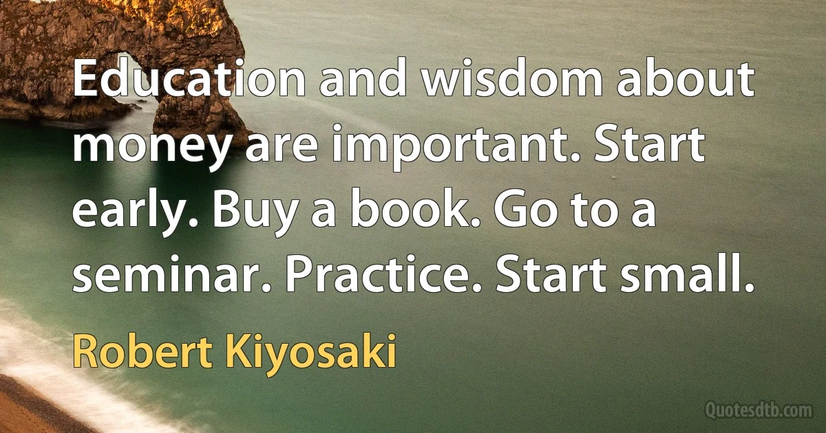 Education and wisdom about money are important. Start early. Buy a book. Go to a seminar. Practice. Start small. (Robert Kiyosaki)