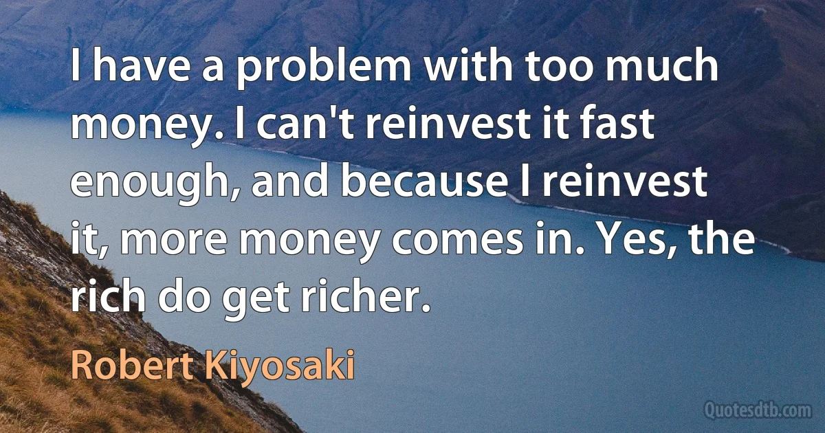 I have a problem with too much money. I can't reinvest it fast enough, and because I reinvest it, more money comes in. Yes, the rich do get richer. (Robert Kiyosaki)