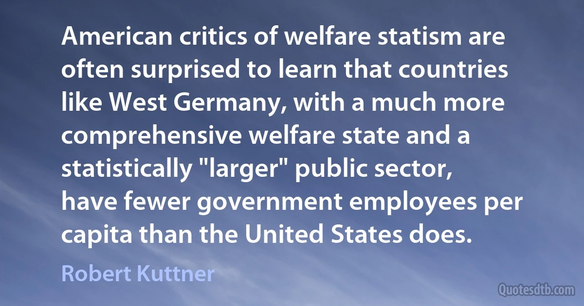 American critics of welfare statism are often surprised to learn that countries like West Germany, with a much more comprehensive welfare state and a statistically "larger" public sector, have fewer government employees per capita than the United States does. (Robert Kuttner)