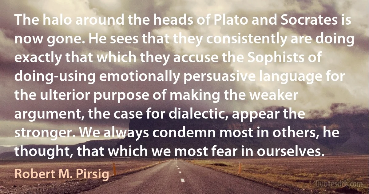 The halo around the heads of Plato and Socrates is now gone. He sees that they consistently are doing exactly that which they accuse the Sophists of doing-using emotionally persuasive language for the ulterior purpose of making the weaker argument, the case for dialectic, appear the stronger. We always condemn most in others, he thought, that which we most fear in ourselves. (Robert M. Pirsig)