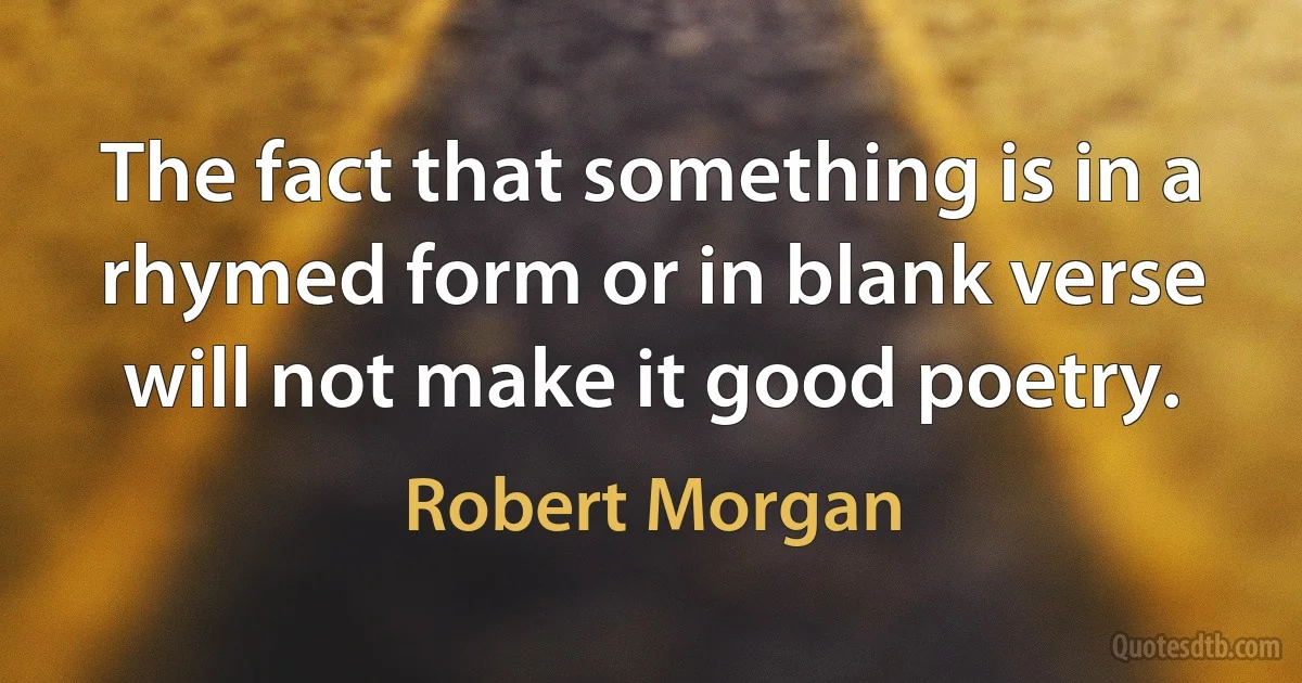 The fact that something is in a rhymed form or in blank verse will not make it good poetry. (Robert Morgan)