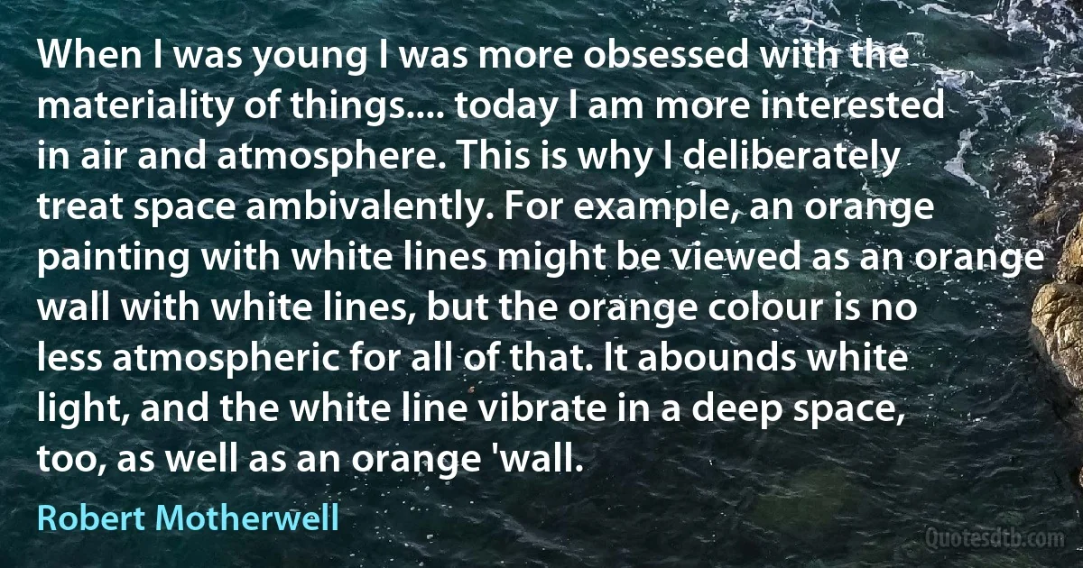 When I was young I was more obsessed with the materiality of things.... today I am more interested in air and atmosphere. This is why I deliberately treat space ambivalently. For example, an orange painting with white lines might be viewed as an orange wall with white lines, but the orange colour is no less atmospheric for all of that. It abounds white light, and the white line vibrate in a deep space, too, as well as an orange 'wall. (Robert Motherwell)