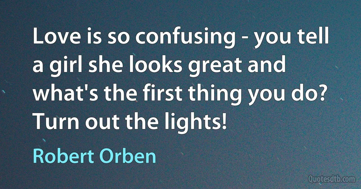 Love is so confusing - you tell a girl she looks great and what's the first thing you do? Turn out the lights! (Robert Orben)