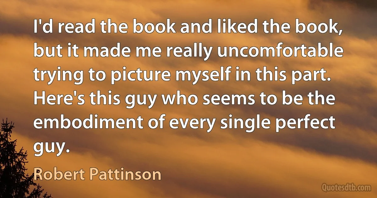 I'd read the book and liked the book, but it made me really uncomfortable trying to picture myself in this part. Here's this guy who seems to be the embodiment of every single perfect guy. (Robert Pattinson)