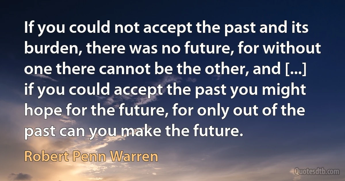 If you could not accept the past and its burden, there was no future, for without one there cannot be the other, and [...] if you could accept the past you might hope for the future, for only out of the past can you make the future. (Robert Penn Warren)