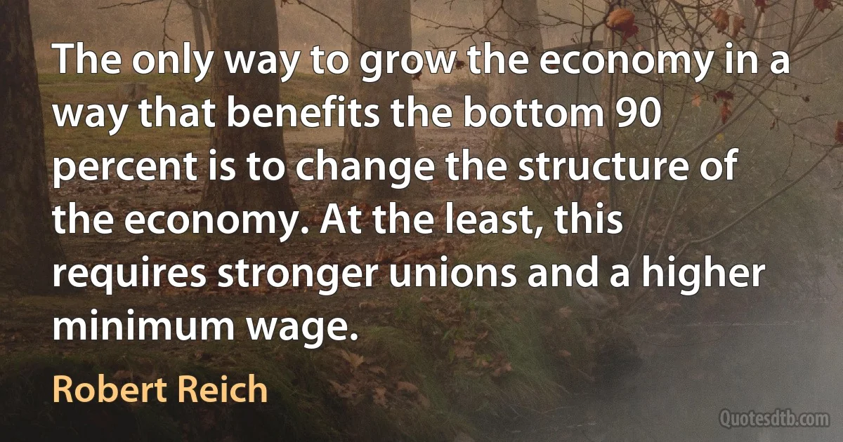 The only way to grow the economy in a way that benefits the bottom 90 percent is to change the structure of the economy. At the least, this requires stronger unions and a higher minimum wage. (Robert Reich)