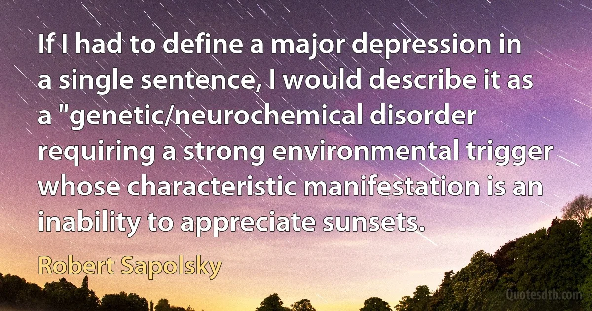 If I had to define a major depression in a single sentence, I would describe it as a "genetic/neurochemical disorder requiring a strong environmental trigger whose characteristic manifestation is an inability to appreciate sunsets. (Robert Sapolsky)