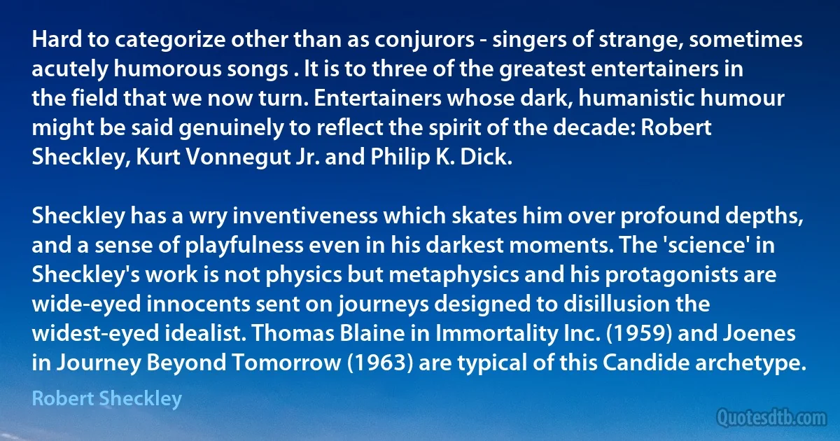 Hard to categorize other than as conjurors - singers of strange, sometimes acutely humorous songs . It is to three of the greatest entertainers in the field that we now turn. Entertainers whose dark, humanistic humour might be said genuinely to reflect the spirit of the decade: Robert Sheckley, Kurt Vonnegut Jr. and Philip K. Dick.

Sheckley has a wry inventiveness which skates him over profound depths, and a sense of playfulness even in his darkest moments. The 'science' in Sheckley's work is not physics but metaphysics and his protagonists are wide-eyed innocents sent on journeys designed to disillusion the widest-eyed idealist. Thomas Blaine in Immortality Inc. (1959) and Joenes in Journey Beyond Tomorrow (1963) are typical of this Candide archetype. (Robert Sheckley)