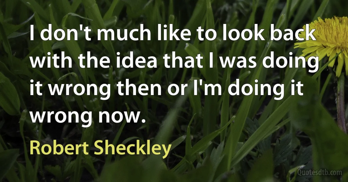 I don't much like to look back with the idea that I was doing it wrong then or I'm doing it wrong now. (Robert Sheckley)