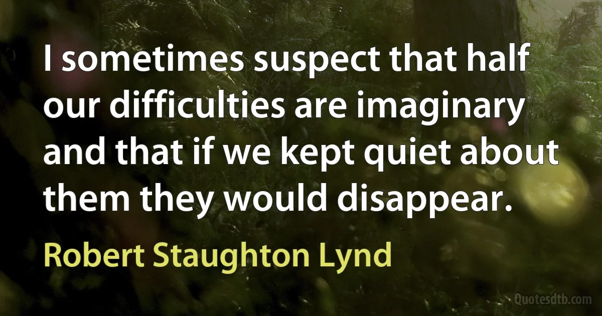 I sometimes suspect that half our difficulties are imaginary and that if we kept quiet about them they would disappear. (Robert Staughton Lynd)