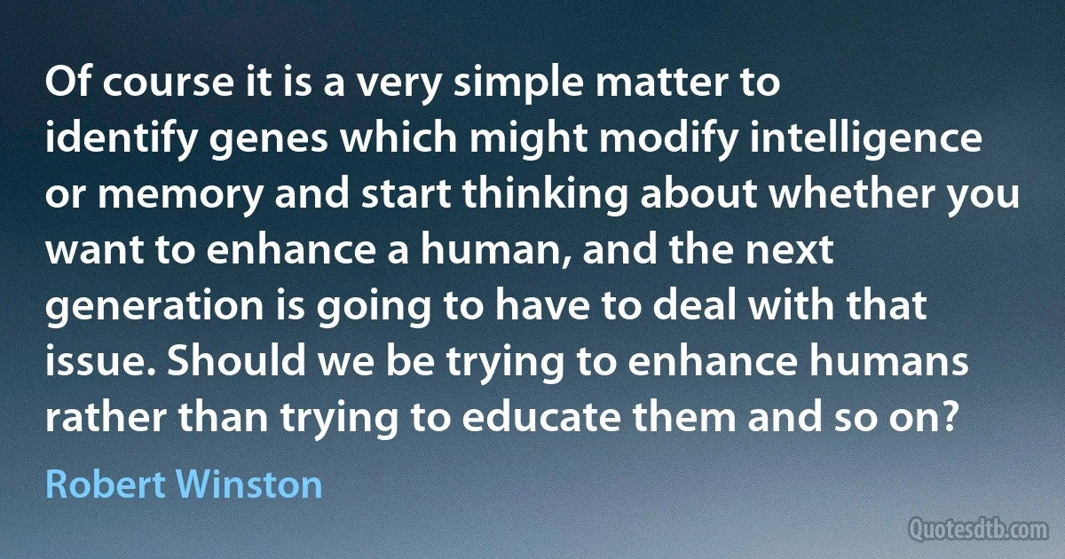 Of course it is a very simple matter to identify genes which might modify intelligence or memory and start thinking about whether you want to enhance a human, and the next generation is going to have to deal with that issue. Should we be trying to enhance humans rather than trying to educate them and so on? (Robert Winston)