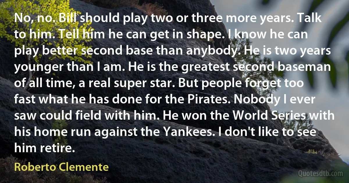 No, no. Bill should play two or three more years. Talk to him. Tell him he can get in shape. I know he can play better second base than anybody. He is two years younger than I am. He is the greatest second baseman of all time, a real super star. But people forget too fast what he has done for the Pirates. Nobody I ever saw could field with him. He won the World Series with his home run against the Yankees. I don't like to see him retire. (Roberto Clemente)