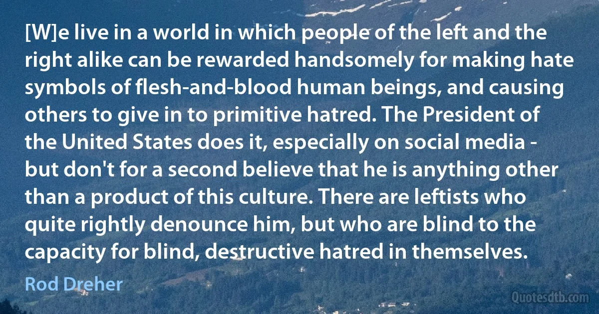 [W]e live in a world in which people of the left and the right alike can be rewarded handsomely for making hate symbols of flesh-and-blood human beings, and causing others to give in to primitive hatred. The President of the United States does it, especially on social media - but don't for a second believe that he is anything other than a product of this culture. There are leftists who quite rightly denounce him, but who are blind to the capacity for blind, destructive hatred in themselves. (Rod Dreher)