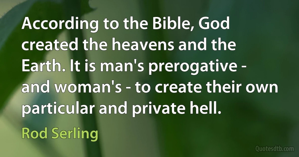 According to the Bible, God created the heavens and the Earth. It is man's prerogative - and woman's - to create their own particular and private hell. (Rod Serling)