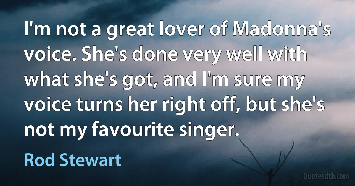 I'm not a great lover of Madonna's voice. She's done very well with what she's got, and I'm sure my voice turns her right off, but she's not my favourite singer. (Rod Stewart)