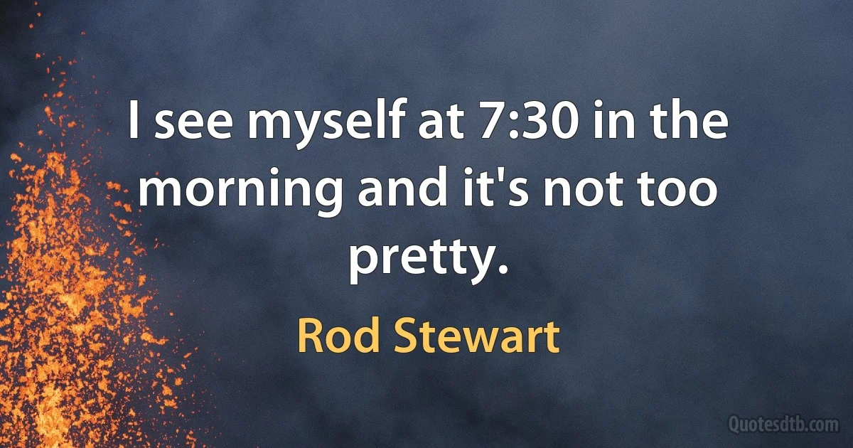 I see myself at 7:30 in the morning and it's not too pretty. (Rod Stewart)