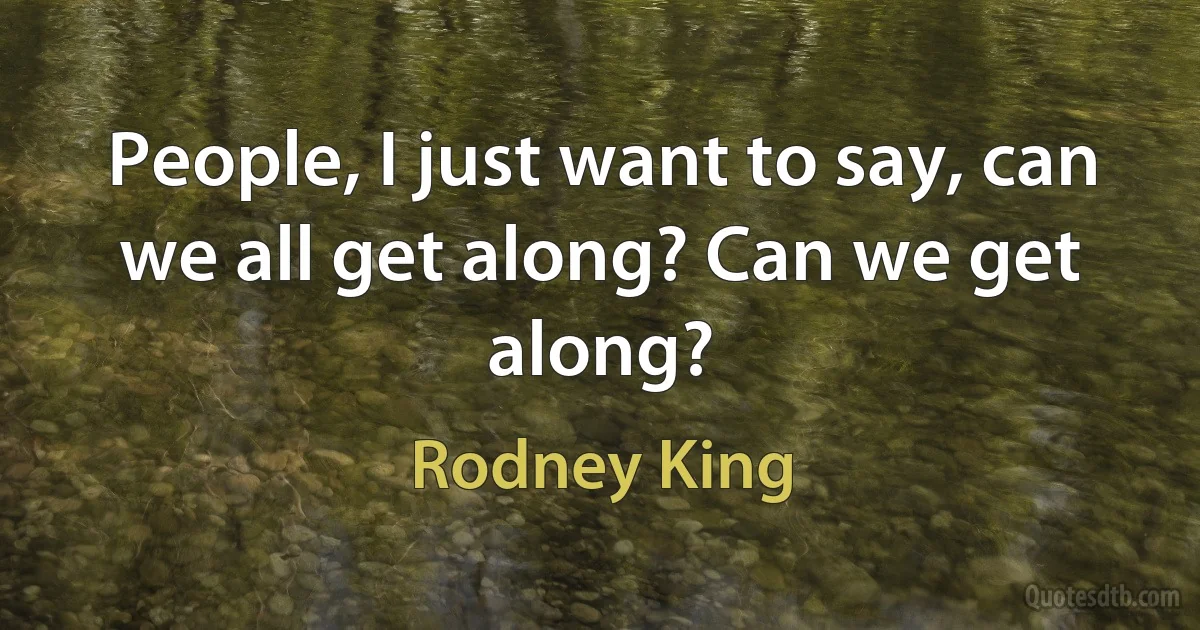 People, I just want to say, can we all get along? Can we get along? (Rodney King)