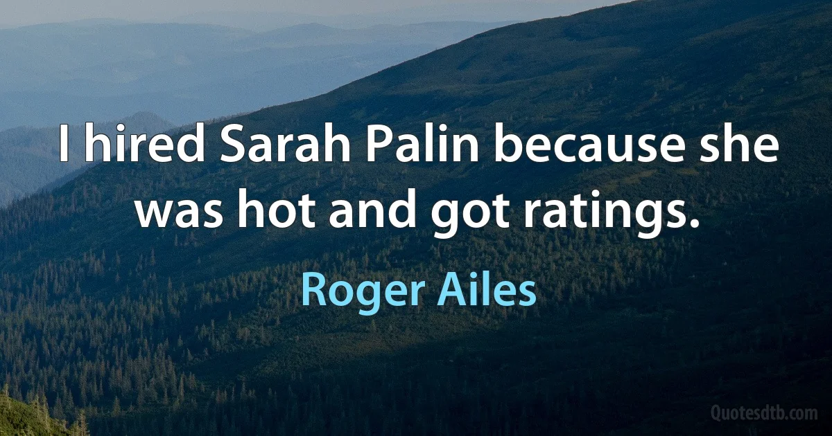 I hired Sarah Palin because she was hot and got ratings. (Roger Ailes)