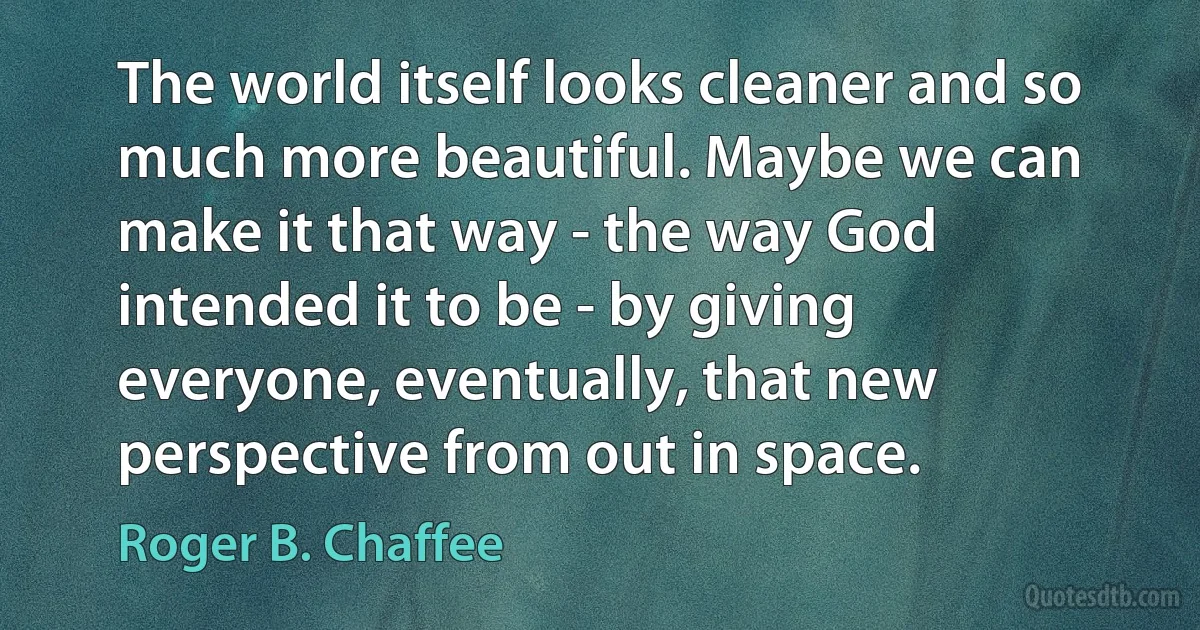 The world itself looks cleaner and so much more beautiful. Maybe we can make it that way - the way God intended it to be - by giving everyone, eventually, that new perspective from out in space. (Roger B. Chaffee)