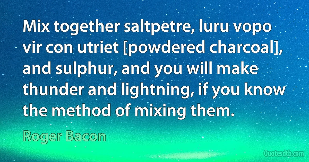 Mix together saltpetre, luru vopo vir con utriet [powdered charcoal], and sulphur, and you will make thunder and lightning, if you know the method of mixing them. (Roger Bacon)