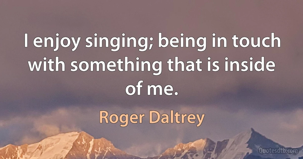 I enjoy singing; being in touch with something that is inside of me. (Roger Daltrey)