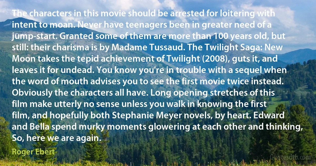 The characters in this movie should be arrested for loitering with intent to moan. Never have teenagers been in greater need of a jump-start. Granted some of them are more than 100 years old, but still: their charisma is by Madame Tussaud. The Twilight Saga: New Moon takes the tepid achievement of Twilight (2008), guts it, and leaves it for undead. You know you're in trouble with a sequel when the word of mouth advises you to see the first movie twice instead. Obviously the characters all have. Long opening stretches of this film make utterly no sense unless you walk in knowing the first film, and hopefully both Stephanie Meyer novels, by heart. Edward and Bella spend murky moments glowering at each other and thinking, So, here we are again. (Roger Ebert)