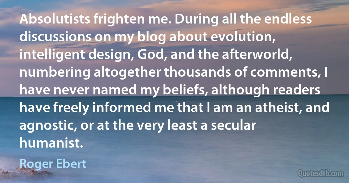 Absolutists frighten me. During all the endless discussions on my blog about evolution, intelligent design, God, and the afterworld, numbering altogether thousands of comments, I have never named my beliefs, although readers have freely informed me that I am an atheist, and agnostic, or at the very least a secular humanist. (Roger Ebert)