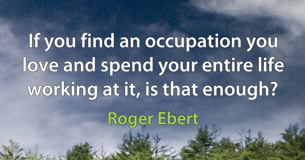 If you find an occupation you love and spend your entire life working at it, is that enough? (Roger Ebert)