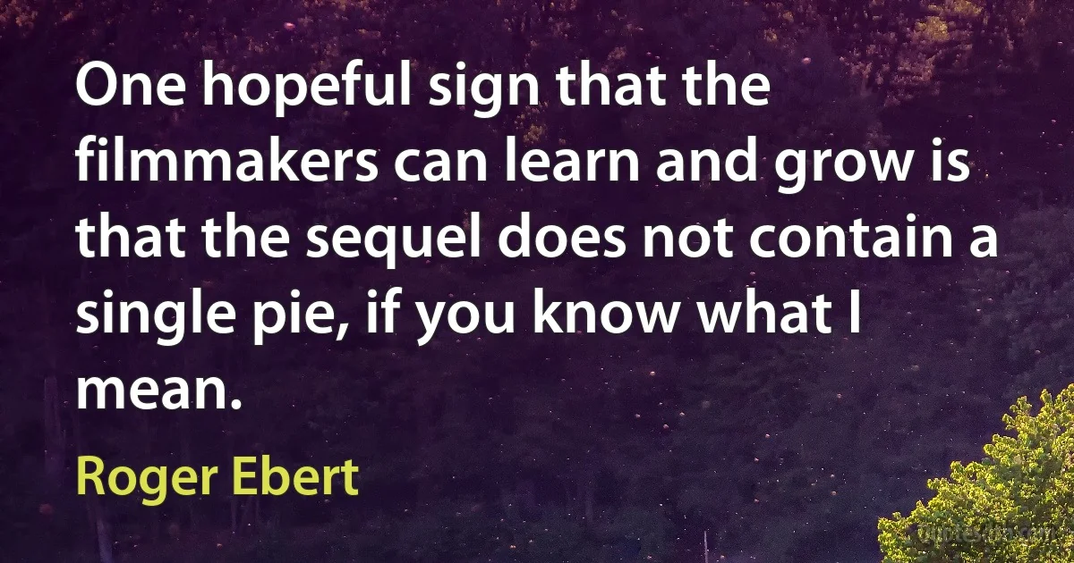 One hopeful sign that the filmmakers can learn and grow is that the sequel does not contain a single pie, if you know what I mean. (Roger Ebert)