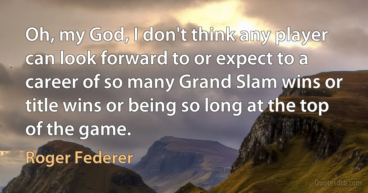 Oh, my God, I don't think any player can look forward to or expect to a career of so many Grand Slam wins or title wins or being so long at the top of the game. (Roger Federer)